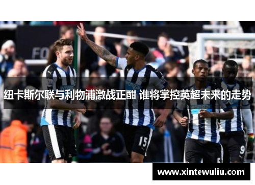纽卡斯尔联与利物浦激战正酣 谁将掌控英超未来的走势 纽卡斯尔联与利物浦激战正酣 谁将掌控英超未来的走势