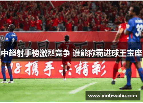 中超射手榜激烈竞争 谁能称霸进球王宝座 中超射手榜激烈竞争 谁能称霸进球王宝座