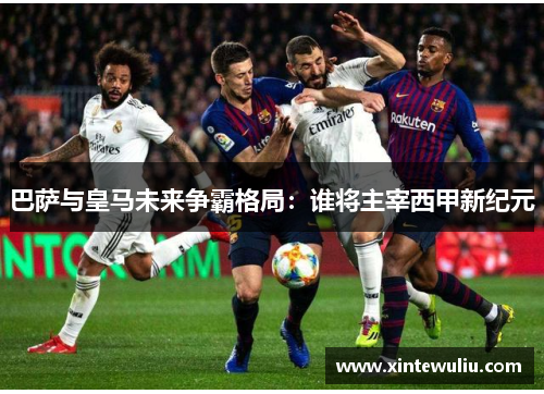 巴萨与皇马未来争霸格局:谁将主宰西甲新纪元 巴萨与皇马未来争霸格局:谁将主宰西甲新纪元