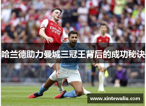哈兰德助力曼城三冠王背后的成功秘诀 哈兰德助力曼城三冠王背后的成功秘诀