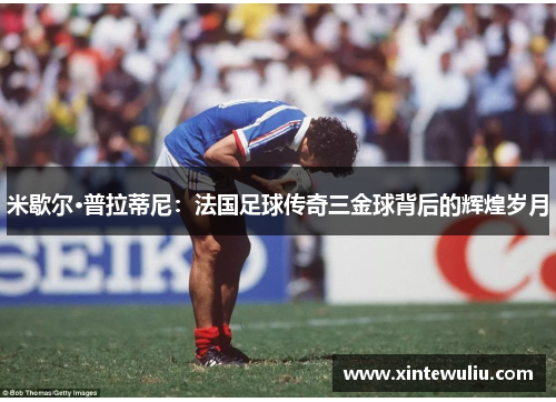 米歇尔·普拉蒂尼:法国足球传奇三金球背后的辉煌岁月 米歇尔·普拉蒂尼:法国足球传奇三金球背后的辉煌岁月