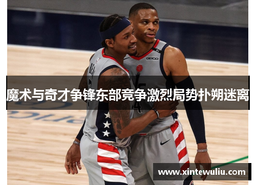 魔术与奇才争锋东部竞争激烈局势扑朔迷离 魔术与奇才争锋东部竞争激烈局势扑朔迷离