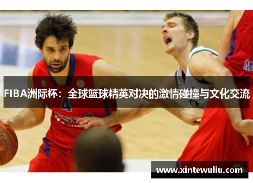 FIBA洲际杯:全球篮球精英对决的激情碰撞与文化交流 FIBA洲际杯:全球篮球精英对决的激情碰撞与文化交流