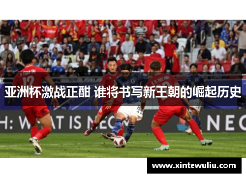 亚洲杯激战正酣 谁将书写新王朝的崛起历史 亚洲杯激战正酣 谁将书写新王朝的崛起历史