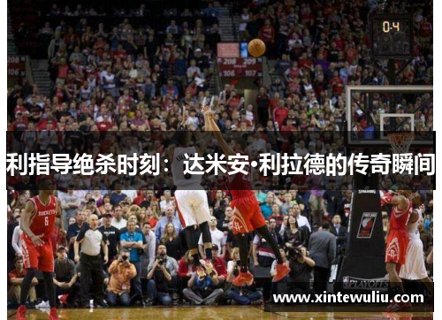 利指导绝杀时刻：达米安·利拉德的传奇瞬间