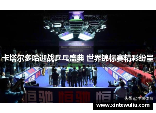 卡塔尔多哈迎战乒乓盛典 世界锦标赛精彩纷呈