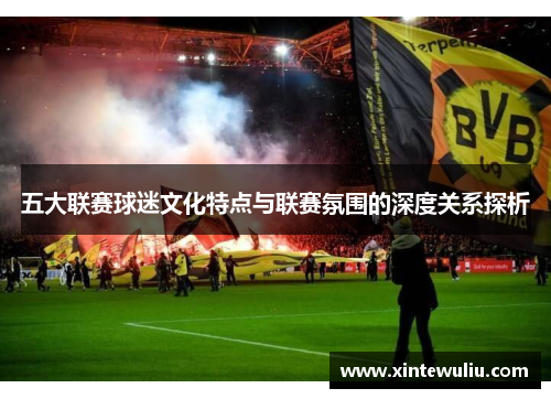 五大联赛球迷文化特点与联赛氛围的深度关系探析 五大联赛球迷文化特点与联赛氛围的深度关系探析