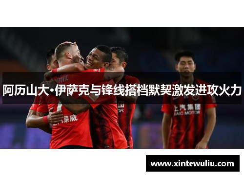 阿历山大·伊萨克与锋线搭档默契激发进攻火力 阿历山大·伊萨克与锋线搭档默契激发进攻火力